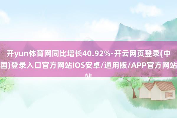开yun体育网同比增长40.92%-开云网页登录(中国)登录入口官方网站IOS安卓/通用版/APP官方网站