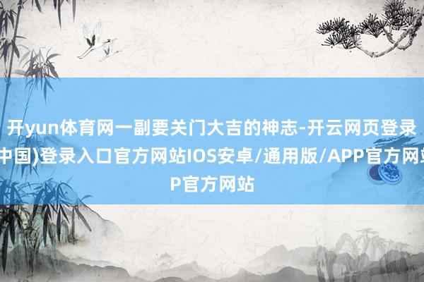 开yun体育网一副要关门大吉的神志-开云网页登录(中国)登录入口官方网站IOS安卓/通用版/APP官方网站