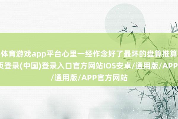 体育游戏app平台心里一经作念好了最坏的盘算推算-开云网页登录(中国)登录入口官方网站IOS安卓/通用版/APP官方网站