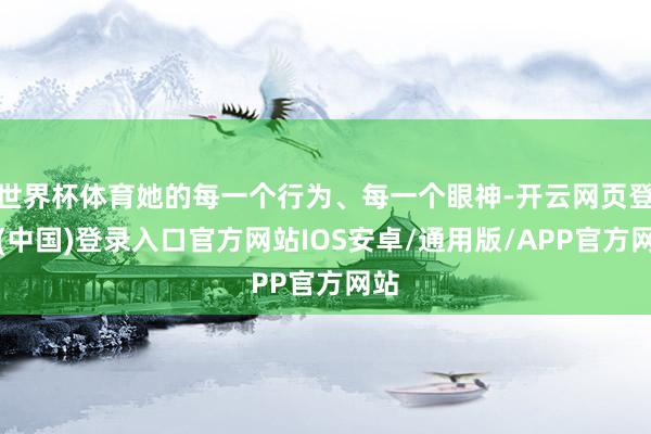 世界杯体育她的每一个行为、每一个眼神-开云网页登录(中国)登录入口官方网站IOS安卓/通用版/APP官方网站