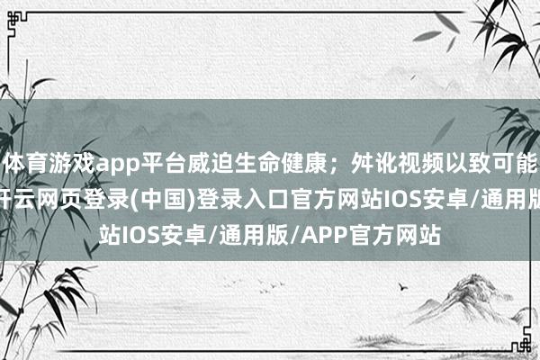 体育游戏app平台威迫生命健康;舛讹视频以致可能激化社会矛盾-开云网页登录(中国)登录入口官方网站IOS安卓/通用版/APP官方网站
