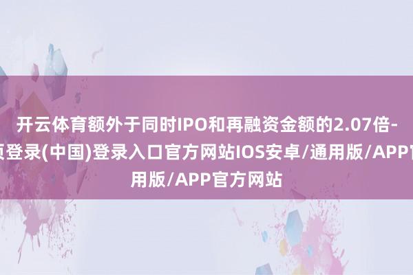开云体育额外于同时IPO和再融资金额的2.07倍-开云网页登录(中国)登录入口官方网站IOS安卓/通用版/APP官方网站