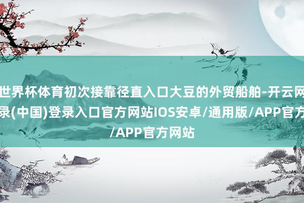 世界杯体育初次接靠径直入口大豆的外贸船舶-开云网页登录(中国)登录入口官方网站IOS安卓/通用版/APP官方网站