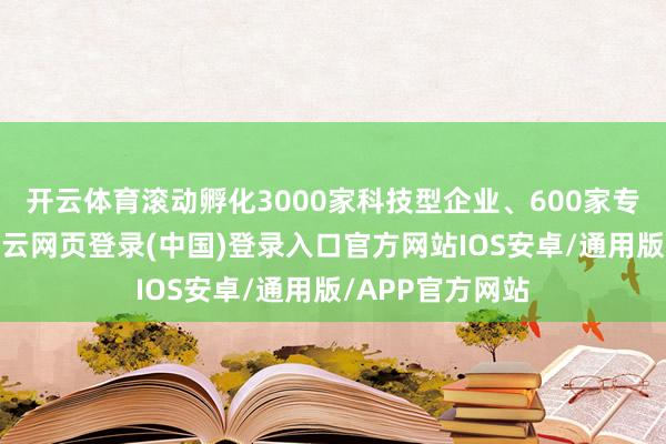 开云体育滚动孵化3000家科技型企业、600家专精特新企业-开云网页登录(中国)登录入口官方网站IOS安卓/通用版/APP官方网站