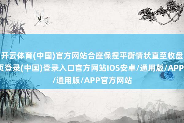 开云体育(中国)官方网站合座保捏平衡情状直至收盘-开云网页登录(中国)登录入口官方网站IOS安卓/通用版/APP官方网站