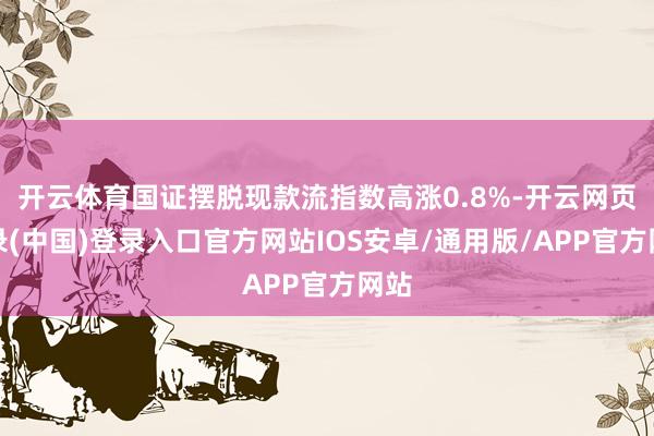 开云体育国证摆脱现款流指数高涨0.8%-开云网页登录(中国)登录入口官方网站IOS安卓/通用版/APP官方网站