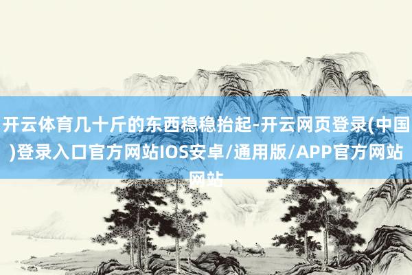 开云体育几十斤的东西稳稳抬起-开云网页登录(中国)登录入口官方网站IOS安卓/通用版/APP官方网站