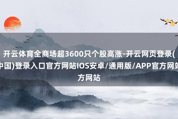开云体育全商场超3600只个股高涨-开云网页登录(中国)登录入口官方网站IOS安卓/通用版/APP官方网站