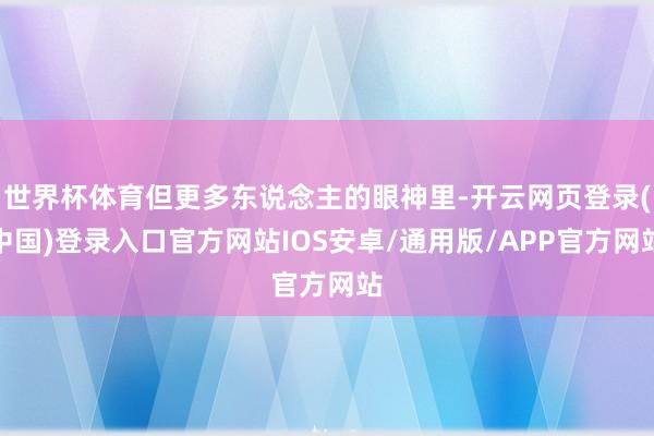 世界杯体育但更多东说念主的眼神里-开云网页登录(中国)登录入口官方网站IOS安卓/通用版/APP官方网站