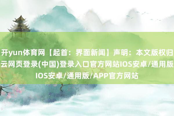 开yun体育网【起首：界面新闻】声明：本文版权归原作家通盘-开云网页登录(中国)登录入口官方网站IOS安卓/通用版/APP官方网站