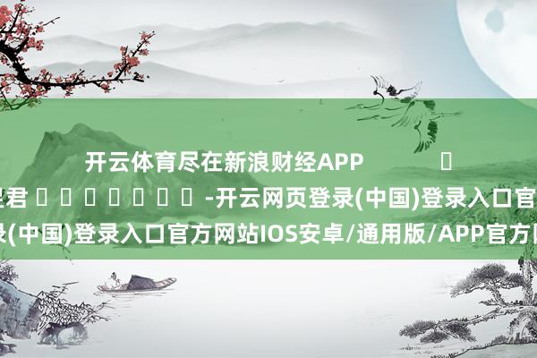 开云体育尽在新浪财经APP            						累赘裁剪：卢昱君 							-开云网页登录(中国)登录入口官方网站IOS安卓/通用版/APP官方网站