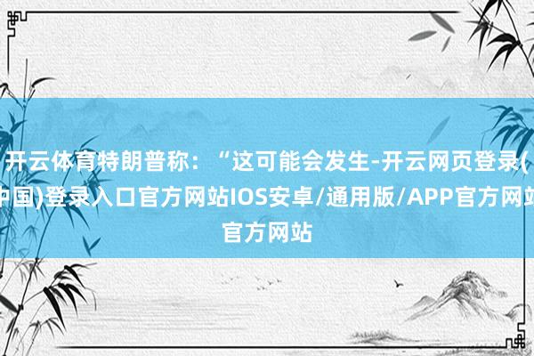 开云体育特朗普称：“这可能会发生-开云网页登录(中国)登录入口官方网站IOS安卓/通用版/APP官方网站