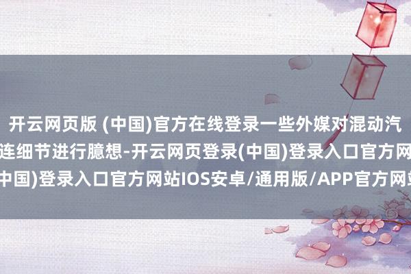 开云网页版 (中国)官方在线登录一些外媒对混动汽车生意安排的数目等关连细节进行臆想-开云网页登录(中国)登录入口官方网站IOS安卓/通用版/APP官方网站