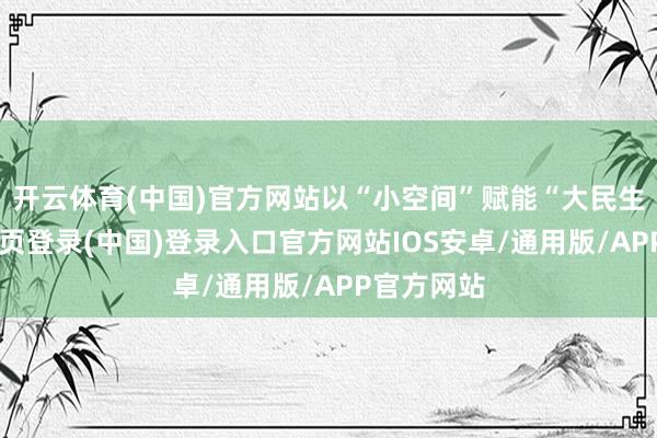 开云体育(中国)官方网站以“小空间”赋能“大民生”-开云网页登录(中国)登录入口官方网站IOS安卓/通用版/APP官方网站