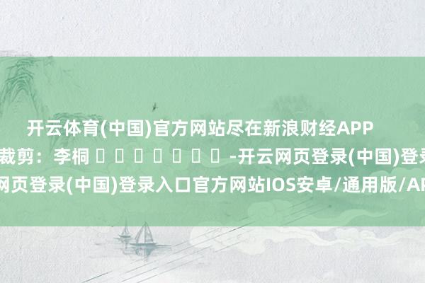 开云体育(中国)官方网站尽在新浪财经APP            						背负裁剪：李桐 							-开云网页登录(中国)登录入口官方网站IOS安卓/通用版/APP官方网站