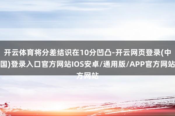 开云体育将分差结识在10分凹凸-开云网页登录(中国)登录入口官方网站IOS安卓/通用版/APP官方网站